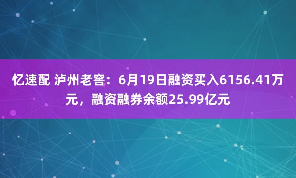 忆速配 泸州老窖：6月19日融资买入6156.41万元，融资融券余额25.99亿元