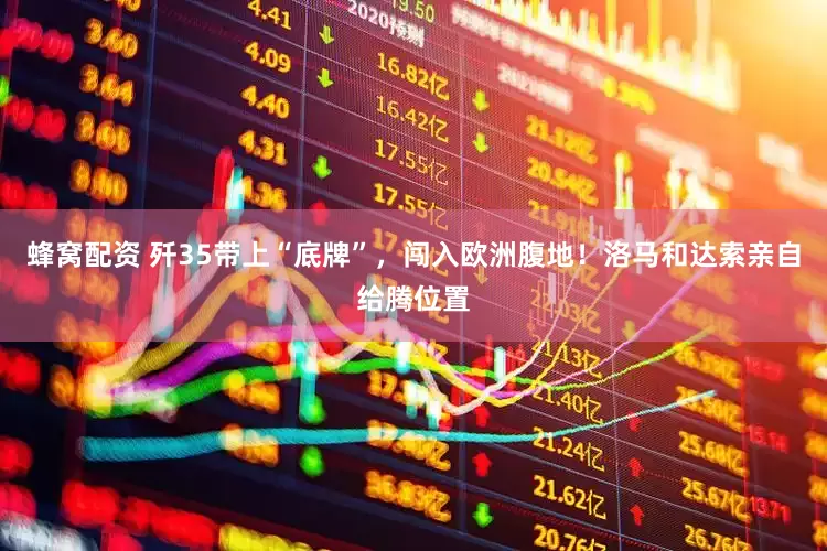 蜂窝配资 歼35带上“底牌”，闯入欧洲腹地！洛马和达索亲自给腾位置