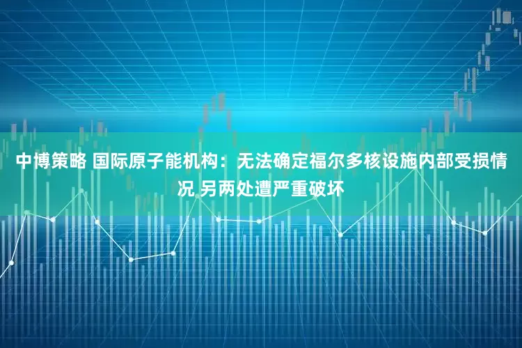 中博策略 国际原子能机构：无法确定福尔多核设施内部受损情况 另两处遭严重破坏