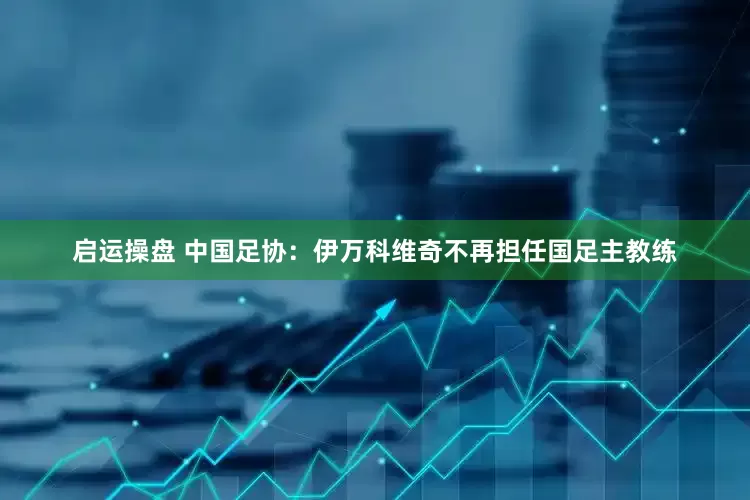 启运操盘 中国足协：伊万科维奇不再担任国足主教练
