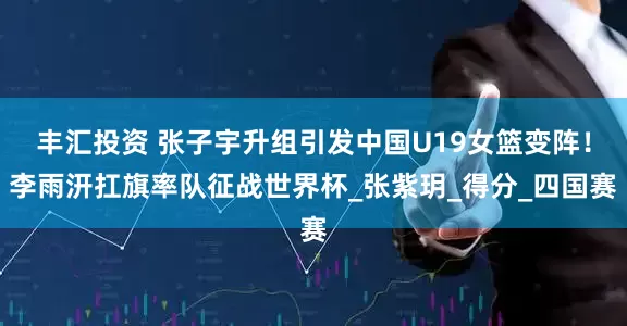 丰汇投资 张子宇升组引发中国U19女篮变阵！李雨汧扛旗率队征战世界杯_张紫玥_得分_四国赛