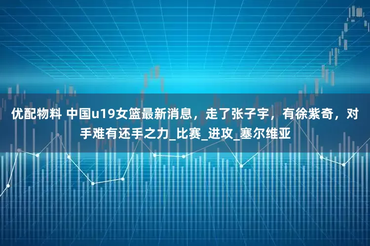 优配物料 中国u19女篮最新消息，走了张子宇，有徐紫奇，对手难有还手之力_比赛_进攻_塞尔维亚