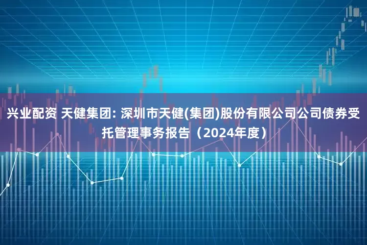 兴业配资 天健集团: 深圳市天健(集团)股份有限公司公司债券受托管理事务报告（2024年度）