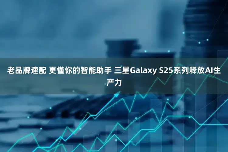 老品牌速配 更懂你的智能助手 三星Galaxy S25系列释放AI生产力