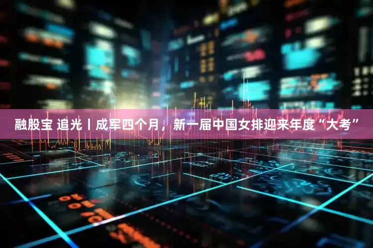 融股宝 追光丨成军四个月，新一届中国女排迎来年度“大考”