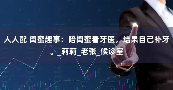 人人配 闺蜜趣事：陪闺蜜看牙医，结果自己补牙。_莉莉_老张_候诊室