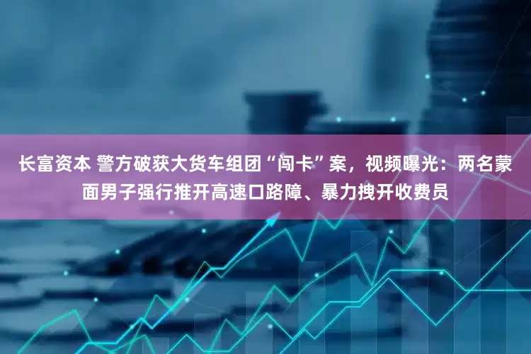长富资本 警方破获大货车组团“闯卡”案，视频曝光：两名蒙面男子强行推开高速口路障、暴力拽开收费员