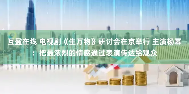 互盈在线 电视剧《生万物》研讨会在京举行 主演杨幂：把最浓烈的情感通过表演传达给观众