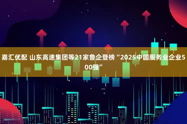 嘉汇优配 山东高速集团等21家鲁企登榜“2025中国服务业企业500强”