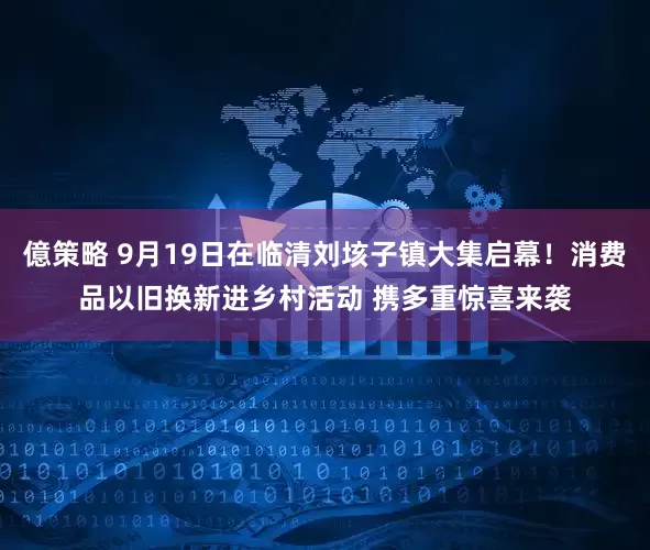 億策略 9月19日在临清刘垓子镇大集启幕！消费品以旧换新进乡村活动 携多重惊喜来袭