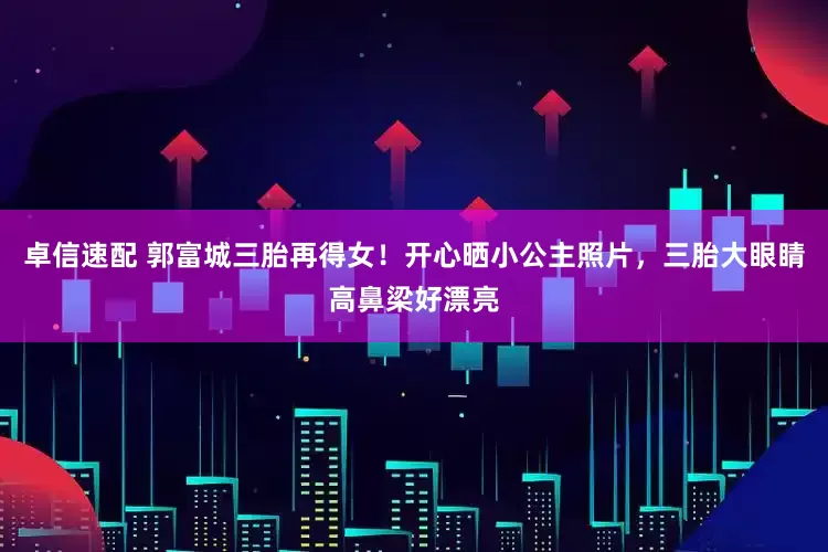 卓信速配 郭富城三胎再得女！开心晒小公主照片，三胎大眼睛高鼻梁好漂亮