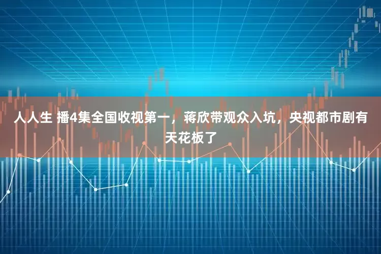 人人生 播4集全国收视第一，蒋欣带观众入坑，央视都市剧有天花板了