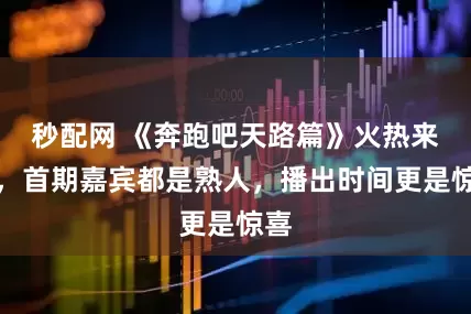 秒配网 《奔跑吧天路篇》火热来袭，首期嘉宾都是熟人，播出时间更是惊喜