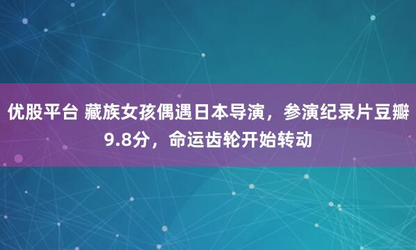 优股平台 藏族女孩偶遇日本导演，参演纪录片豆瓣9.8分，命运齿轮开始转动